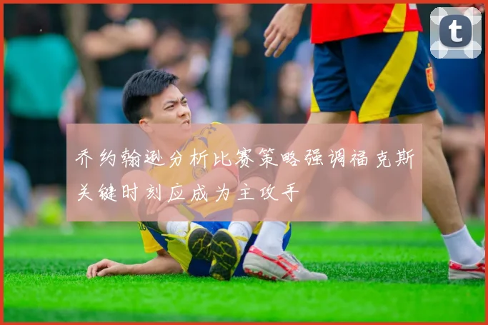 乔约翰逊分析比赛策略强调福克斯关键时刻应成为主攻手