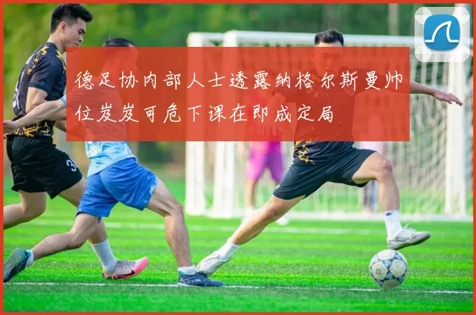 德足协内部人士透露纳格尔斯曼帅位岌岌可危下课在即成定局