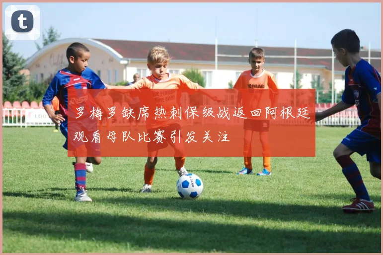 罗梅罗缺席热刺保级战返回阿根廷观看母队比赛引发关注