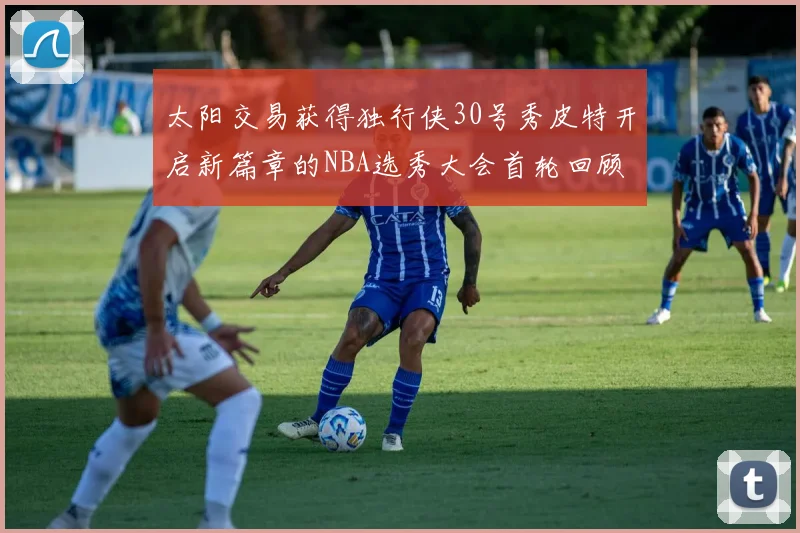 太阳交易获得独行侠30号秀皮特开启新篇章的NBA选秀大会首轮回顾