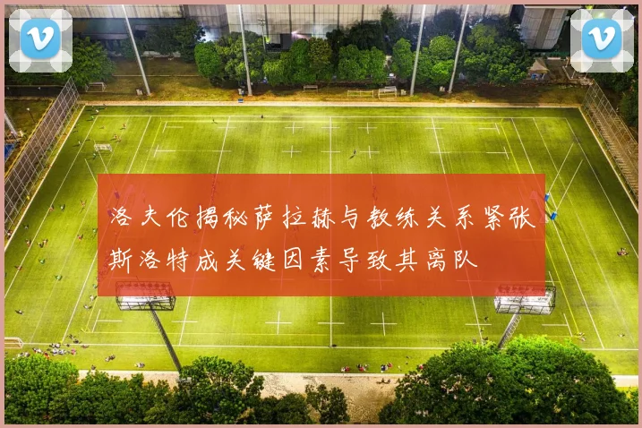 洛夫伦揭秘萨拉赫与教练关系紧张斯洛特成关键因素导致其离队