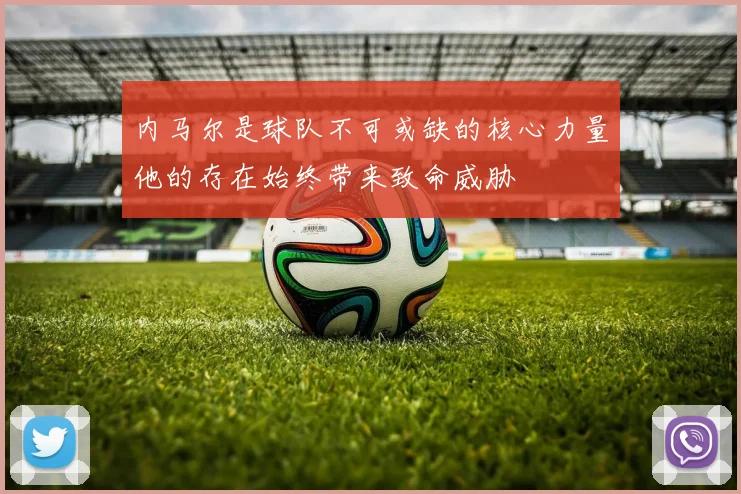 内马尔是球队不可或缺的核心力量他的存在始终带来致命威胁
