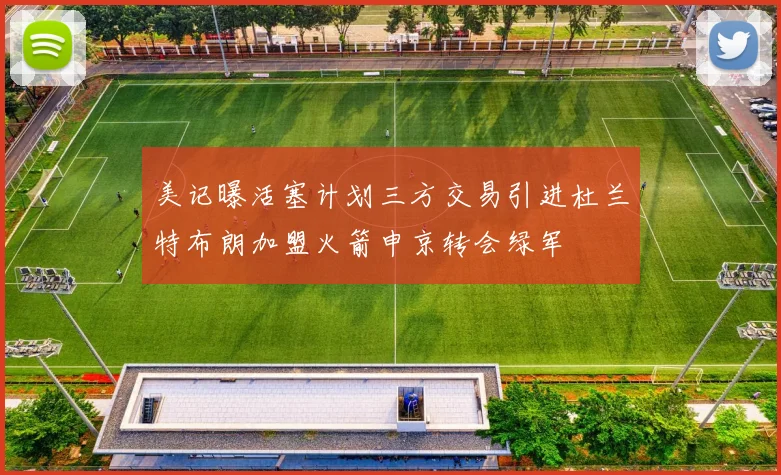 美记曝活塞计划三方交易引进杜兰特布朗加盟火箭申京转会绿军