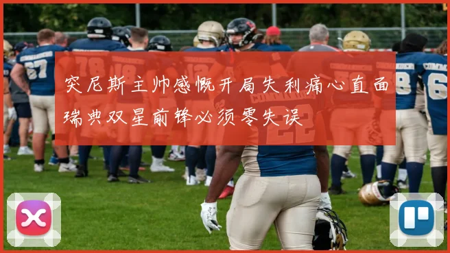 突尼斯主帅感慨开局失利痛心直面瑞典双星前锋必须零失误