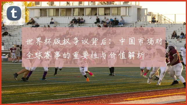 世界杯版权争议背后：中国市场对全球赛事的重要性与价值解析