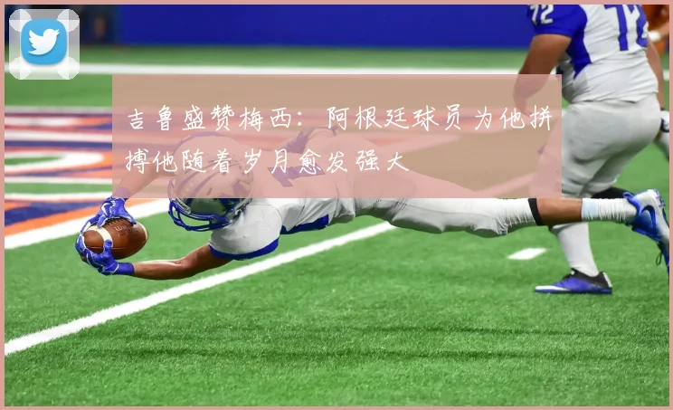 吉鲁盛赞梅西：阿根廷球员为他拼搏他随着岁月愈发强大