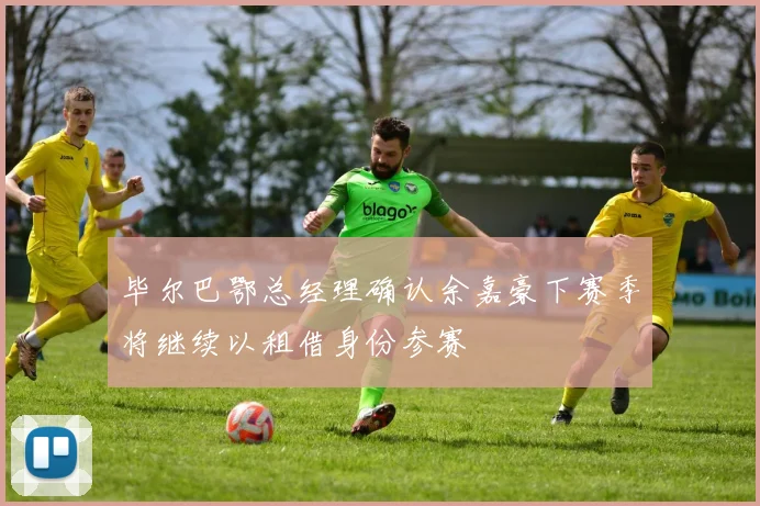 毕尔巴鄂总经理确认余嘉豪下赛季将继续以租借身份参赛