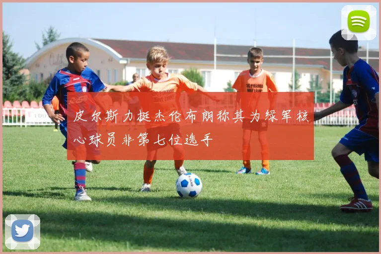 皮尔斯力挺杰伦布朗称其为绿军核心球员非第七位选手