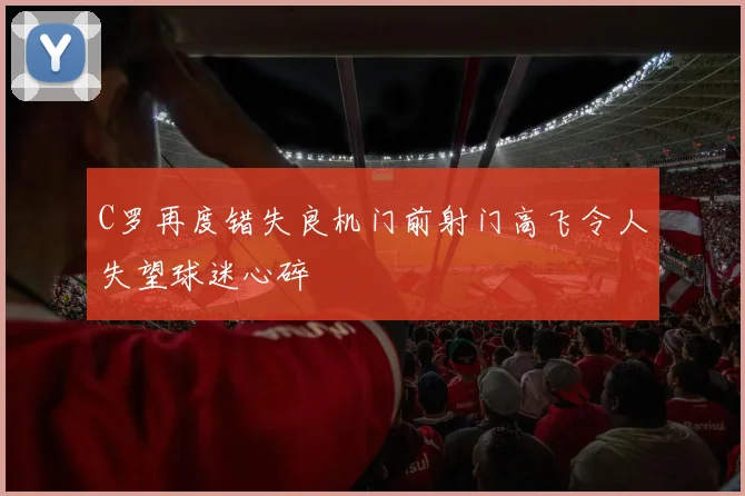 C罗再度错失良机门前射门高飞令人失望球迷心碎