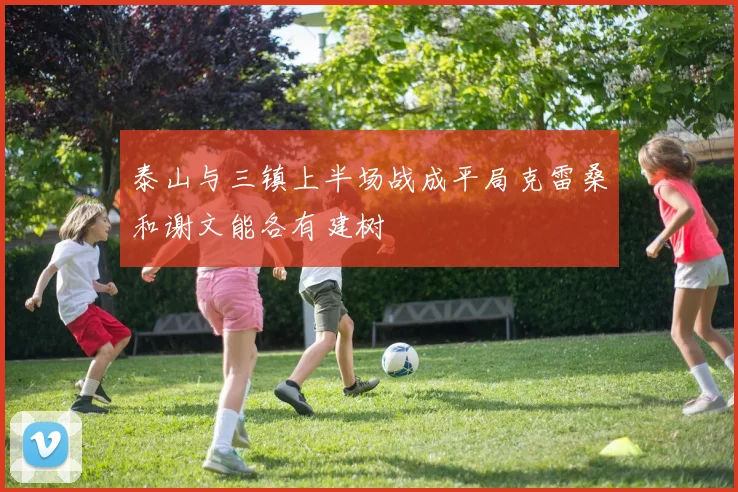 泰山与三镇上半场战成平局克雷桑和谢文能各有建树