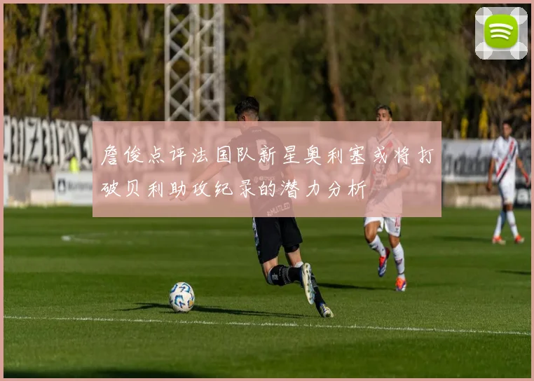 詹俊点评法国队新星奥利塞或将打破贝利助攻纪录的潜力分析
