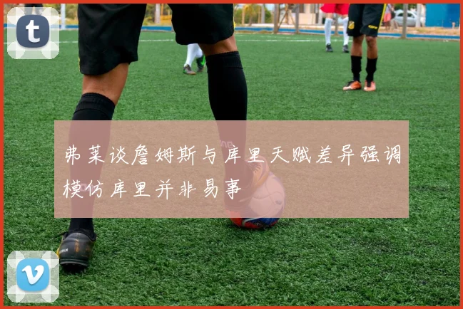 弗莱谈詹姆斯与库里天赋差异强调模仿库里并非易事