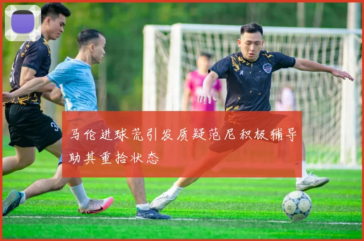 马伦进球荒引发质疑范尼积极辅导助其重拾状态