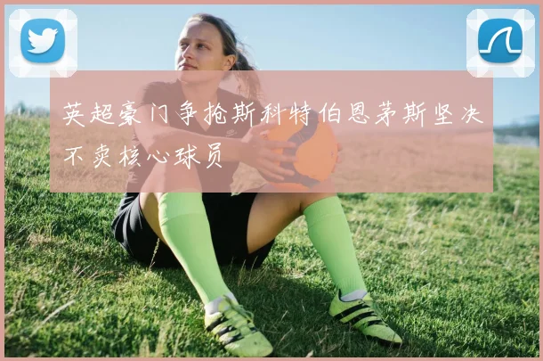 英超豪门争抢斯科特伯恩茅斯坚决不卖核心球员